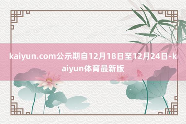 kaiyun.com公示期自12月18日至12月24日-kaiyun体育最新版