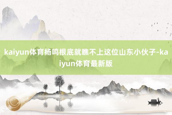 kaiyun体育杨鸣根底就瞧不上这位山东小伙子-kaiyun体育最新版