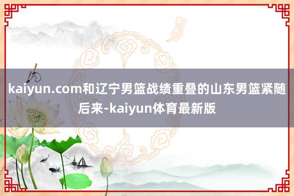 kaiyun.com和辽宁男篮战绩重叠的山东男篮紧随后来-kaiyun体育最新版
