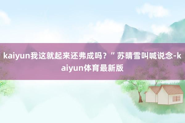 kaiyun我这就起来还弗成吗？”苏晴雪叫喊说念-kaiyun体育最新版