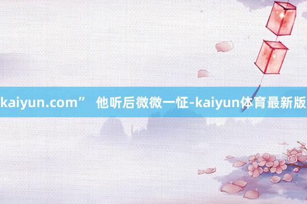 kaiyun.com”  他听后微微一怔-kaiyun体育最新版