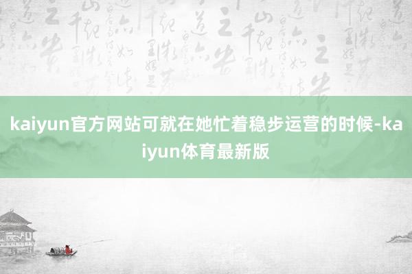 kaiyun官方网站可就在她忙着稳步运营的时候-kaiyun体育最新版