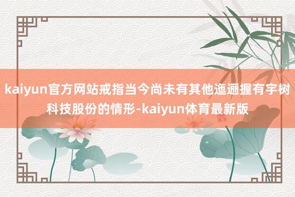 kaiyun官方网站戒指当今尚未有其他迤逦握有宇树科技股份的情形-kaiyun体育最新版