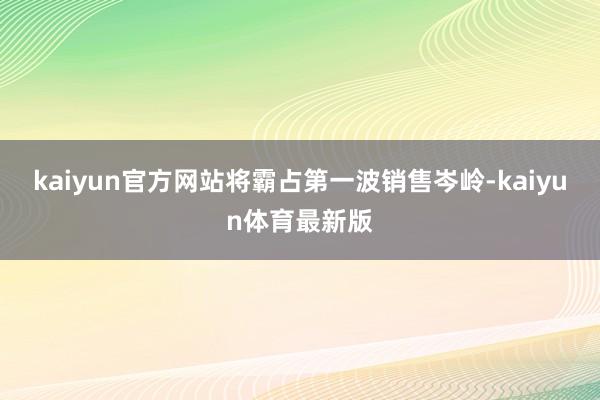 kaiyun官方网站将霸占第一波销售岑岭-kaiyun体育最新版