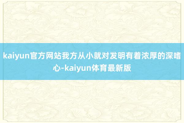 kaiyun官方网站我方从小就对发明有着浓厚的深嗜心-kaiyun体育最新版