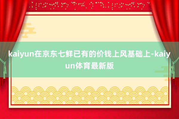 kaiyun在京东七鲜已有的价钱上风基础上-kaiyun体育最新版
