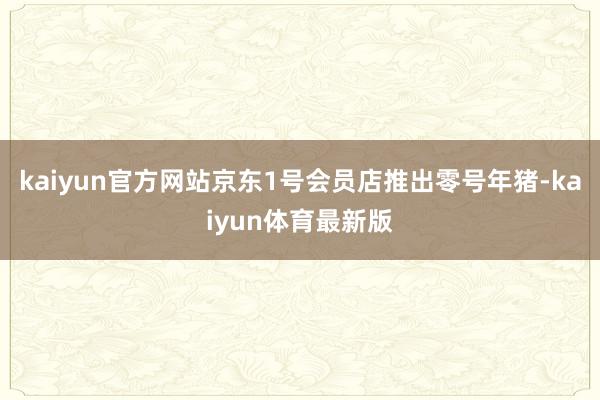 kaiyun官方网站京东1号会员店推出零号年猪-kaiyun体育最新版