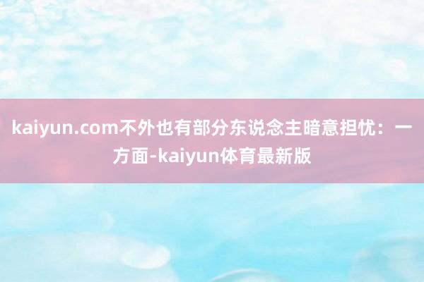 kaiyun.com不外也有部分东说念主暗意担忧：一方面-kaiyun体育最新版