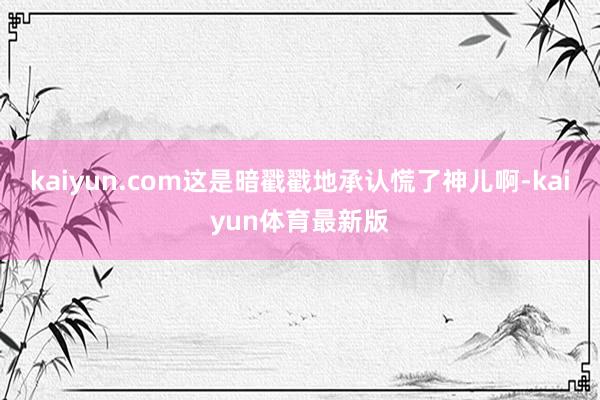 kaiyun.com这是暗戳戳地承认慌了神儿啊-kaiyun体育最新版