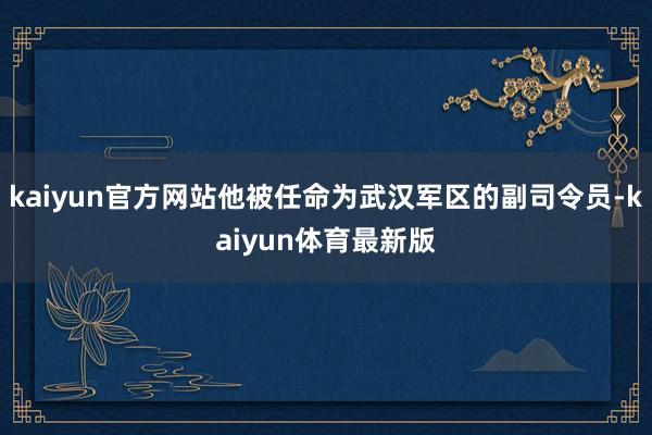 kaiyun官方网站他被任命为武汉军区的副司令员-kaiyun体育最新版