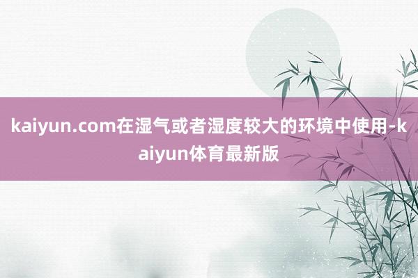 kaiyun.com在湿气或者湿度较大的环境中使用-kaiyun体育最新版