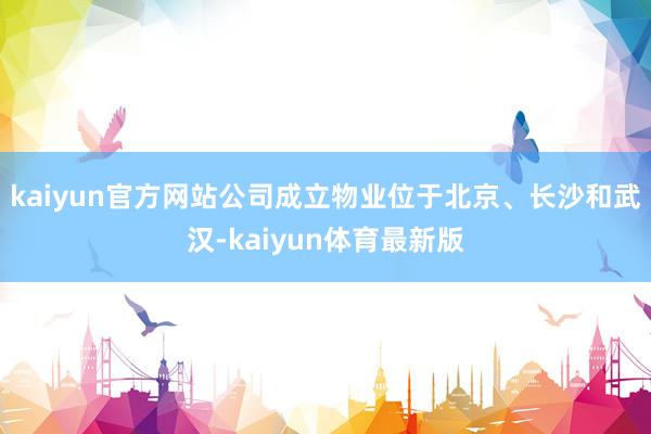 kaiyun官方网站公司成立物业位于北京、长沙和武汉-kaiyun体育最新版