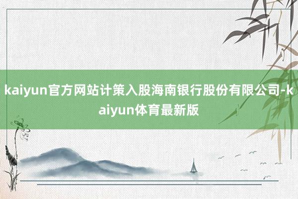 kaiyun官方网站计策入股海南银行股份有限公司-kaiyun体育最新版