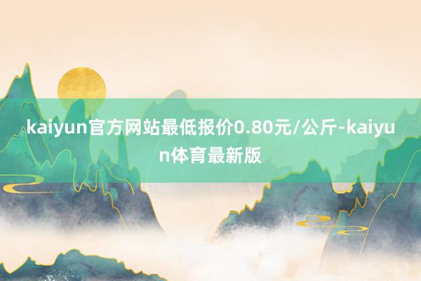 kaiyun官方网站最低报价0.80元/公斤-kaiyun体育最新版