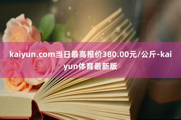 kaiyun.com当日最高报价380.00元/公斤-kaiyun体育最新版