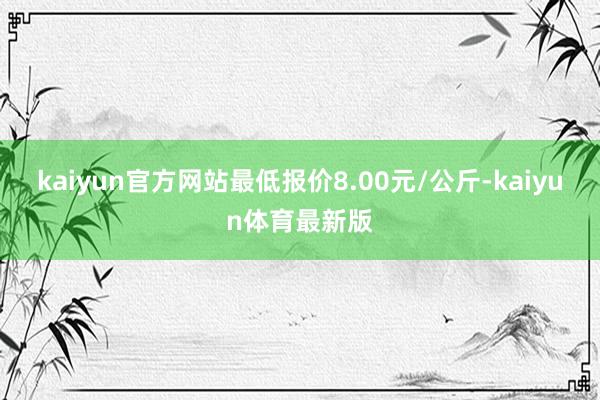 kaiyun官方网站最低报价8.00元/公斤-kaiyun体育最新版
