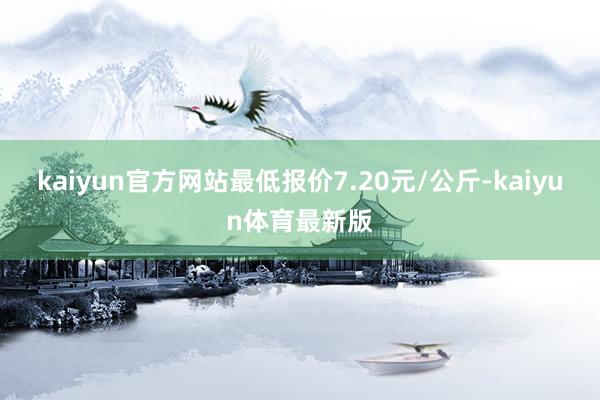 kaiyun官方网站最低报价7.20元/公斤-kaiyun体育最新版