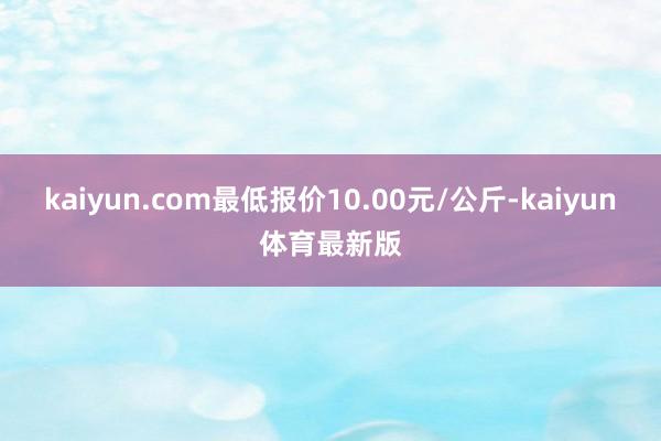 kaiyun.com最低报价10.00元/公斤-kaiyun体育最新版