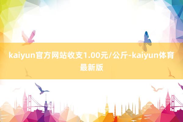 kaiyun官方网站收支1.00元/公斤-kaiyun体育最新版
