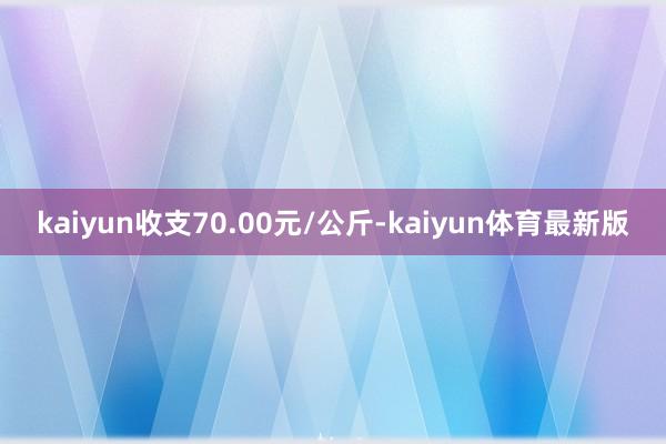 kaiyun收支70.00元/公斤-kaiyun体育最新版