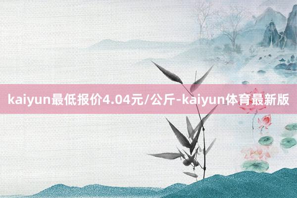 kaiyun最低报价4.04元/公斤-kaiyun体育最新版