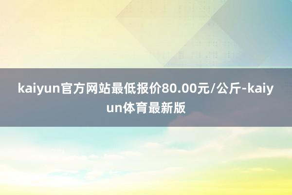 kaiyun官方网站最低报价80.00元/公斤-kaiyun体育最新版