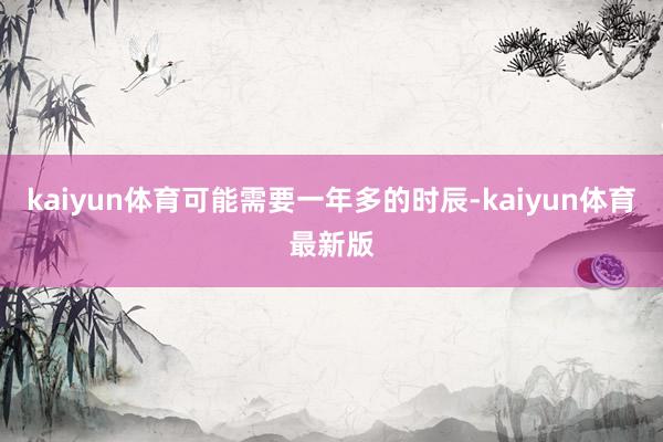 kaiyun体育可能需要一年多的时辰-kaiyun体育最新版