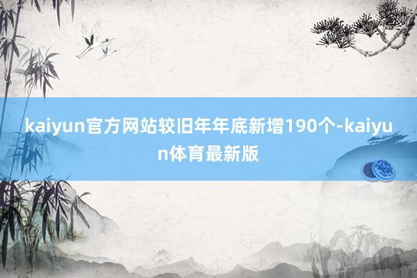 kaiyun官方网站较旧年年底新增190个-kaiyun体育最新版