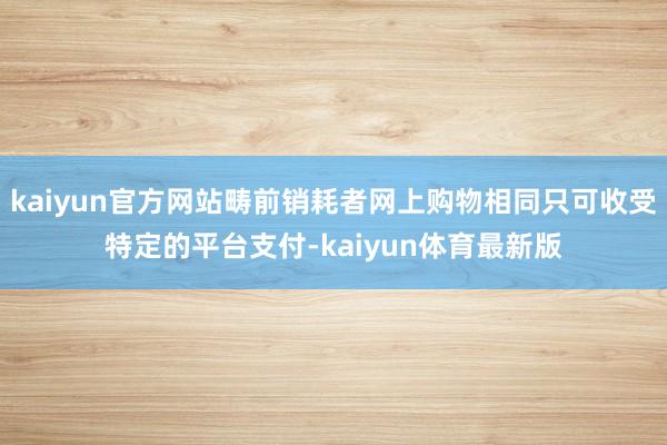 kaiyun官方网站畴前销耗者网上购物相同只可收受特定的平台支付-kaiyun体育最新版