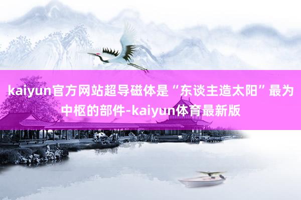 kaiyun官方网站超导磁体是“东谈主造太阳”最为中枢的部件-kaiyun体育最新版