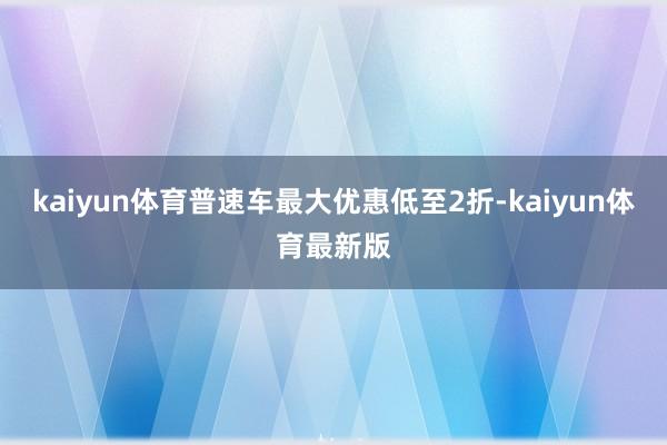 kaiyun体育普速车最大优惠低至2折-kaiyun体育最新版