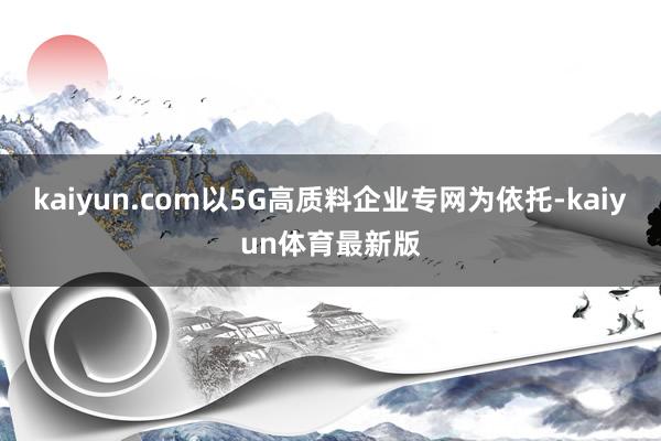 kaiyun.com以5G高质料企业专网为依托-kaiyun体育最新版