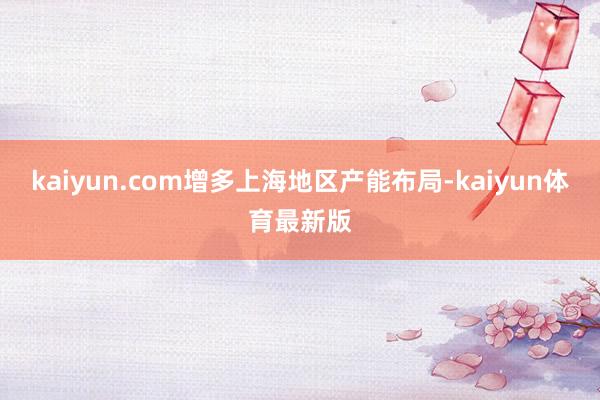 kaiyun.com增多上海地区产能布局-kaiyun体育最新版