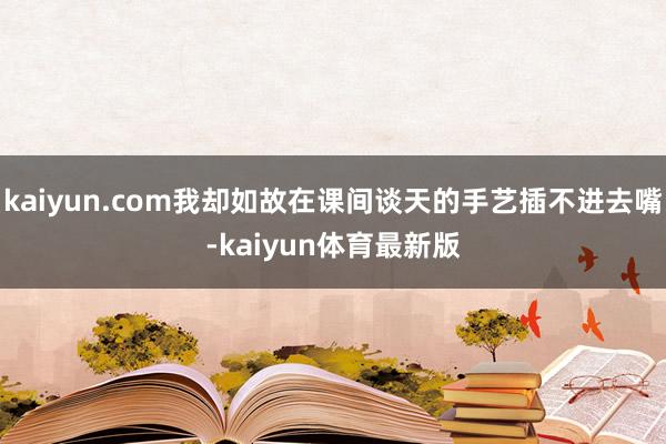 kaiyun.com我却如故在课间谈天的手艺插不进去嘴-kaiyun体育最新版