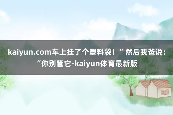 kaiyun.com车上挂了个塑料袋！”然后我爸说：“你别管它-kaiyun体育最新版