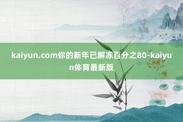 kaiyun.com你的新年已解冻百分之80-kaiyun体育最新版