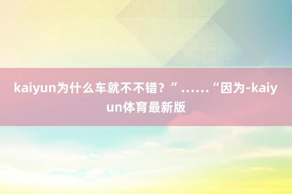 kaiyun为什么车就不不错？”……“因为-kaiyun体育最新版