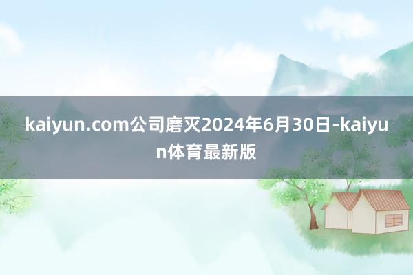 kaiyun.com公司磨灭2024年6月30日-kaiyun体育最新版