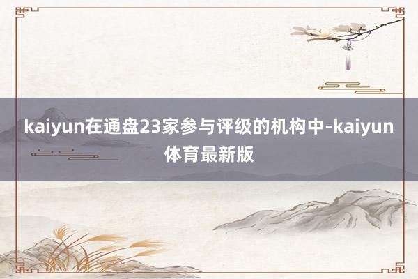 kaiyun在通盘23家参与评级的机构中-kaiyun体育最新版