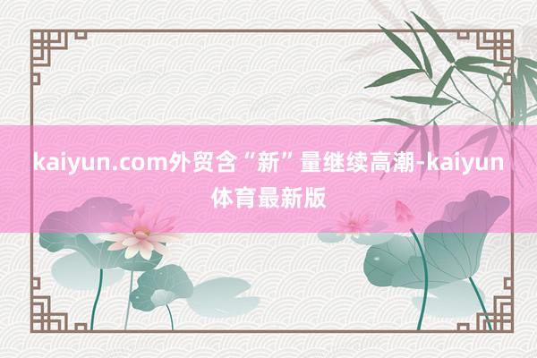 kaiyun.com外贸含“新”量继续高潮-kaiyun体育最新版
