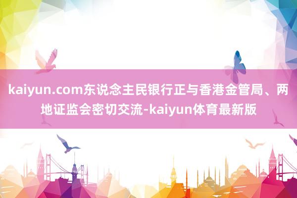 kaiyun.com东说念主民银行正与香港金管局、两地证监会密切交流-kaiyun体育最新版