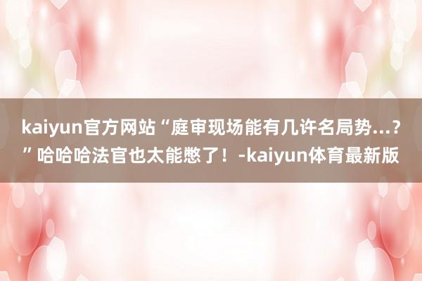 kaiyun官方网站“庭审现场能有几许名局势...？”哈哈哈法官也太能憋了！-kaiyun体育最新版