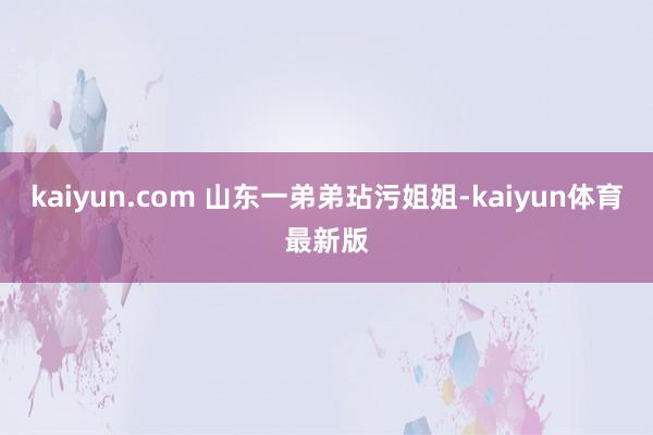 kaiyun.com 山东一弟弟玷污姐姐-kaiyun体育最新版