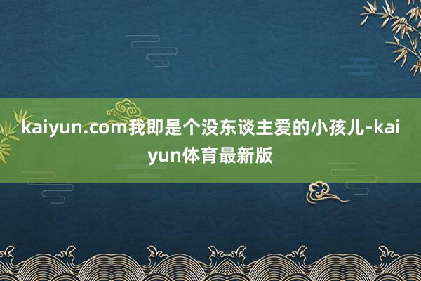 kaiyun.com我即是个没东谈主爱的小孩儿-kaiyun体育最新版