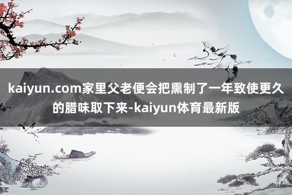 kaiyun.com家里父老便会把熏制了一年致使更久的腊味取下来-kaiyun体育最新版