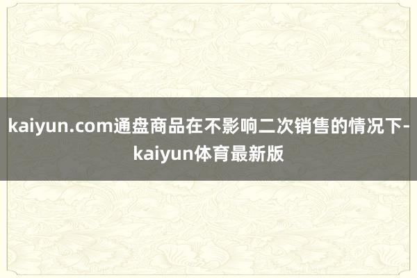 kaiyun.com通盘商品在不影响二次销售的情况下-kaiyun体育最新版