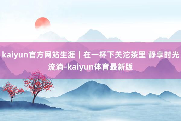 kaiyun官方网站生涯｜在一杯下关沱茶里 静享时光流淌-kaiyun体育最新版