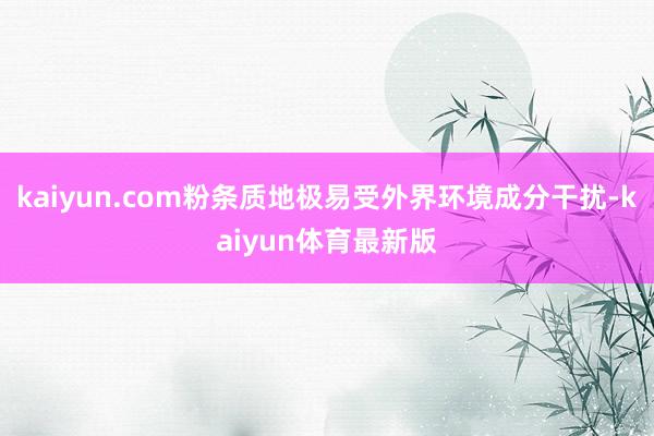 kaiyun.com粉条质地极易受外界环境成分干扰-kaiyun体育最新版