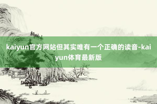 kaiyun官方网站但其实唯有一个正确的读音-kaiyun体育最新版