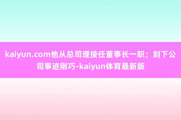 kaiyun.com他从总司理接任董事长一职；刻下公司事迹刚巧-kaiyun体育最新版
